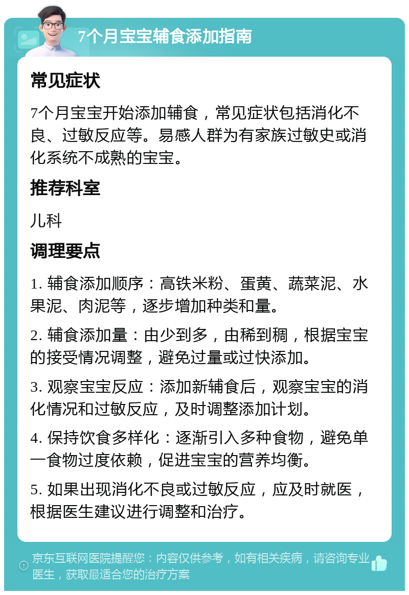 7个月宝宝辅食添加指南 常见症状 7个月宝宝开始添加辅食，常见症状包括消化不良、过敏反应等。易感人群为有家族过敏史或消化系统不成熟的宝宝。 推荐科室 儿科 调理要点 1. 辅食添加顺序：高铁米粉、蛋黄、蔬菜泥、水果泥、肉泥等，逐步增加种类和量。 2. 辅食添加量：由少到多，由稀到稠，根据宝宝的接受情况调整，避免过量或过快添加。 3. 观察宝宝反应：添加新辅食后，观察宝宝的消化情况和过敏反应，及时调整添加计划。 4. 保持饮食多样化：逐渐引入多种食物，避免单一食物过度依赖，促进宝宝的营养均衡。 5. 如果出现消化不良或过敏反应，应及时就医，根据医生建议进行调整和治疗。