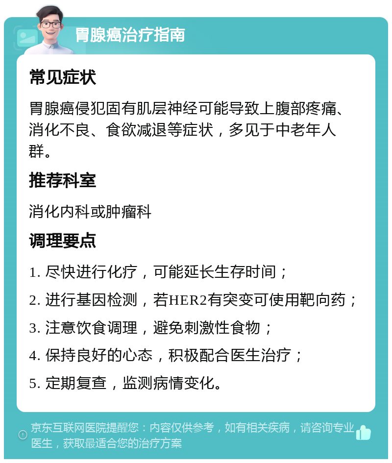 胃腺癌治疗指南 常见症状 胃腺癌侵犯固有肌层神经可能导致上腹部疼痛、消化不良、食欲减退等症状，多见于中老年人群。 推荐科室 消化内科或肿瘤科 调理要点 1. 尽快进行化疗，可能延长生存时间； 2. 进行基因检测，若HER2有突变可使用靶向药； 3. 注意饮食调理，避免刺激性食物； 4. 保持良好的心态，积极配合医生治疗； 5. 定期复查，监测病情变化。