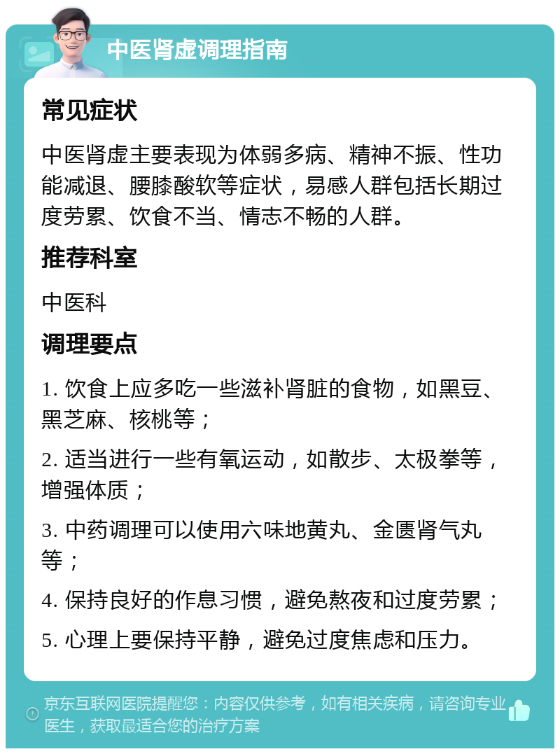 中医肾虚调理指南 常见症状 中医肾虚主要表现为体弱多病、精神不振、性功能减退、腰膝酸软等症状，易感人群包括长期过度劳累、饮食不当、情志不畅的人群。 推荐科室 中医科 调理要点 1. 饮食上应多吃一些滋补肾脏的食物，如黑豆、黑芝麻、核桃等； 2. 适当进行一些有氧运动，如散步、太极拳等，增强体质； 3. 中药调理可以使用六味地黄丸、金匮肾气丸等； 4. 保持良好的作息习惯，避免熬夜和过度劳累； 5. 心理上要保持平静，避免过度焦虑和压力。