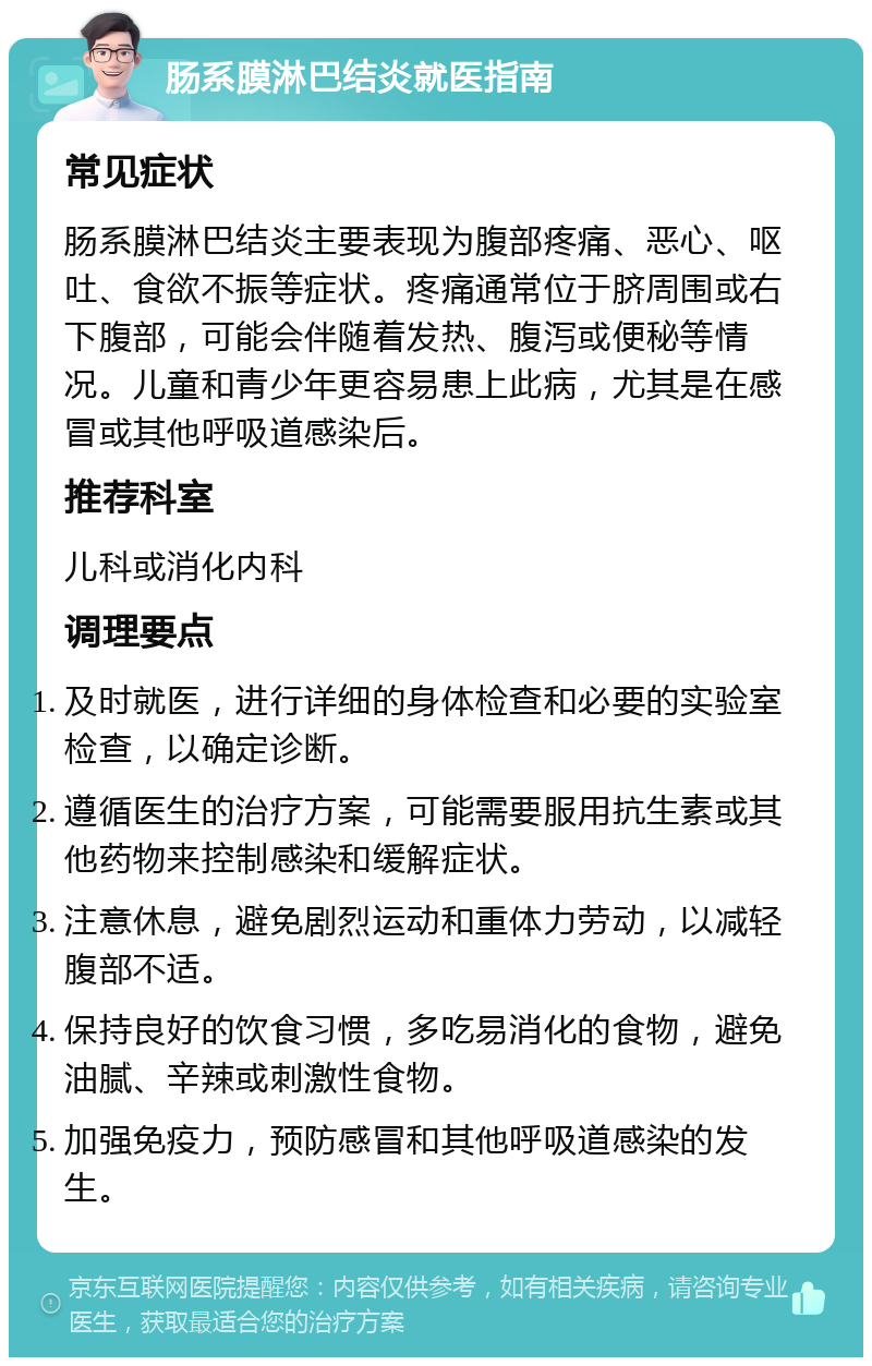 肠系膜淋巴结炎就医指南 常见症状 肠系膜淋巴结炎主要表现为腹部疼痛、恶心、呕吐、食欲不振等症状。疼痛通常位于脐周围或右下腹部，可能会伴随着发热、腹泻或便秘等情况。儿童和青少年更容易患上此病，尤其是在感冒或其他呼吸道感染后。 推荐科室 儿科或消化内科 调理要点 及时就医，进行详细的身体检查和必要的实验室检查，以确定诊断。 遵循医生的治疗方案，可能需要服用抗生素或其他药物来控制感染和缓解症状。 注意休息，避免剧烈运动和重体力劳动，以减轻腹部不适。 保持良好的饮食习惯，多吃易消化的食物，避免油腻、辛辣或刺激性食物。 加强免疫力，预防感冒和其他呼吸道感染的发生。