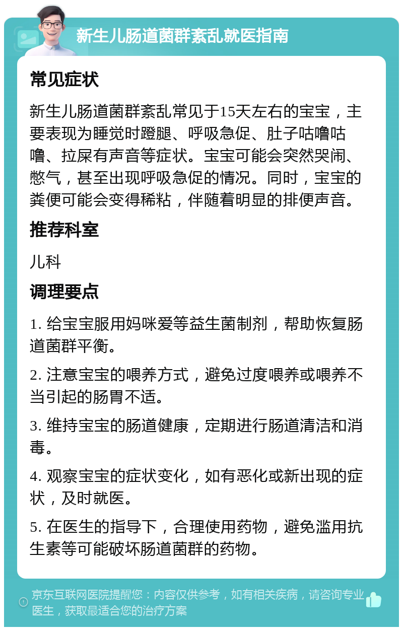 新生儿肠道菌群紊乱就医指南 常见症状 新生儿肠道菌群紊乱常见于15天左右的宝宝，主要表现为睡觉时蹬腿、呼吸急促、肚子咕噜咕噜、拉屎有声音等症状。宝宝可能会突然哭闹、憋气，甚至出现呼吸急促的情况。同时，宝宝的粪便可能会变得稀粘，伴随着明显的排便声音。 推荐科室 儿科 调理要点 1. 给宝宝服用妈咪爱等益生菌制剂，帮助恢复肠道菌群平衡。 2. 注意宝宝的喂养方式，避免过度喂养或喂养不当引起的肠胃不适。 3. 维持宝宝的肠道健康，定期进行肠道清洁和消毒。 4. 观察宝宝的症状变化，如有恶化或新出现的症状，及时就医。 5. 在医生的指导下，合理使用药物，避免滥用抗生素等可能破坏肠道菌群的药物。