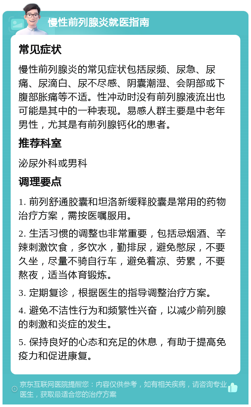 慢性前列腺炎就医指南 常见症状 慢性前列腺炎的常见症状包括尿频、尿急、尿痛、尿滴白、尿不尽感、阴囊潮湿、会阴部或下腹部胀痛等不适。性冲动时没有前列腺液流出也可能是其中的一种表现。易感人群主要是中老年男性，尤其是有前列腺钙化的患者。 推荐科室 泌尿外科或男科 调理要点 1. 前列舒通胶囊和坦洛新缓释胶囊是常用的药物治疗方案，需按医嘱服用。 2. 生活习惯的调整也非常重要，包括忌烟酒、辛辣刺激饮食，多饮水，勤排尿，避免憋尿，不要久坐，尽量不骑自行车，避免着凉、劳累，不要熬夜，适当体育锻炼。 3. 定期复诊，根据医生的指导调整治疗方案。 4. 避免不洁性行为和频繁性兴奋，以减少前列腺的刺激和炎症的发生。 5. 保持良好的心态和充足的休息，有助于提高免疫力和促进康复。