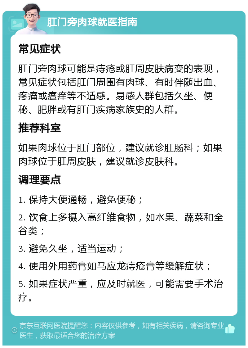 肛门旁肉球就医指南 常见症状 肛门旁肉球可能是痔疮或肛周皮肤病变的表现，常见症状包括肛门周围有肉球、有时伴随出血、疼痛或瘙痒等不适感。易感人群包括久坐、便秘、肥胖或有肛门疾病家族史的人群。 推荐科室 如果肉球位于肛门部位，建议就诊肛肠科；如果肉球位于肛周皮肤，建议就诊皮肤科。 调理要点 1. 保持大便通畅，避免便秘； 2. 饮食上多摄入高纤维食物，如水果、蔬菜和全谷类； 3. 避免久坐，适当运动； 4. 使用外用药膏如马应龙痔疮膏等缓解症状； 5. 如果症状严重，应及时就医，可能需要手术治疗。