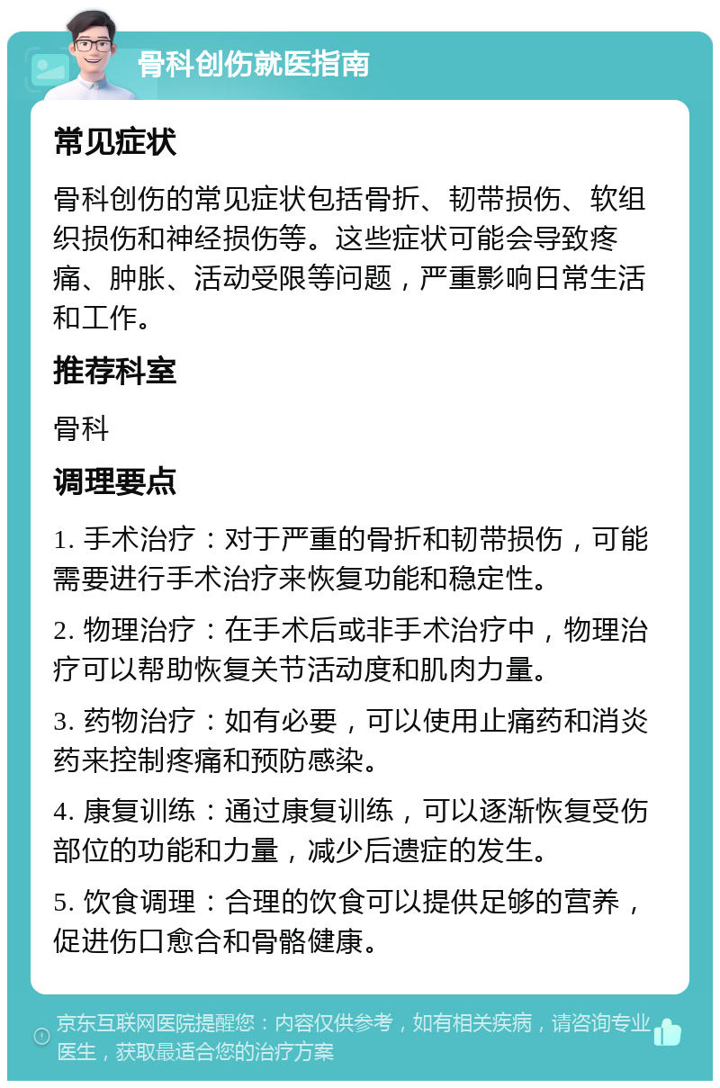 骨科创伤就医指南 常见症状 骨科创伤的常见症状包括骨折、韧带损伤、软组织损伤和神经损伤等。这些症状可能会导致疼痛、肿胀、活动受限等问题，严重影响日常生活和工作。 推荐科室 骨科 调理要点 1. 手术治疗：对于严重的骨折和韧带损伤，可能需要进行手术治疗来恢复功能和稳定性。 2. 物理治疗：在手术后或非手术治疗中，物理治疗可以帮助恢复关节活动度和肌肉力量。 3. 药物治疗：如有必要，可以使用止痛药和消炎药来控制疼痛和预防感染。 4. 康复训练：通过康复训练，可以逐渐恢复受伤部位的功能和力量，减少后遗症的发生。 5. 饮食调理：合理的饮食可以提供足够的营养，促进伤口愈合和骨骼健康。