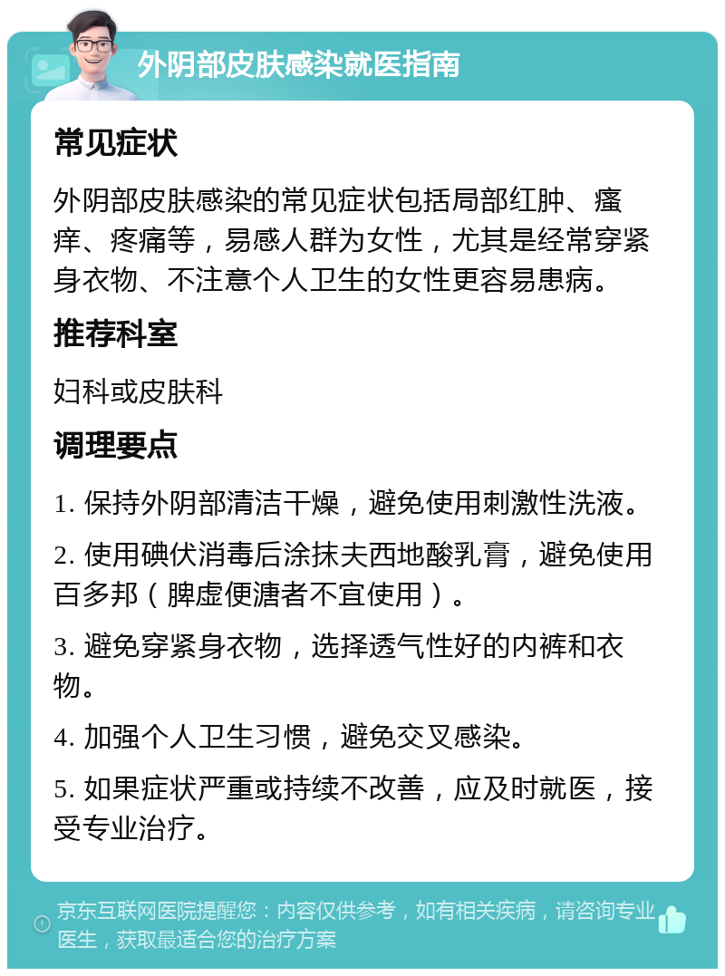 外阴部皮肤感染就医指南 常见症状 外阴部皮肤感染的常见症状包括局部红肿、瘙痒、疼痛等，易感人群为女性，尤其是经常穿紧身衣物、不注意个人卫生的女性更容易患病。 推荐科室 妇科或皮肤科 调理要点 1. 保持外阴部清洁干燥，避免使用刺激性洗液。 2. 使用碘伏消毒后涂抹夫西地酸乳膏，避免使用百多邦（脾虚便溏者不宜使用）。 3. 避免穿紧身衣物，选择透气性好的内裤和衣物。 4. 加强个人卫生习惯，避免交叉感染。 5. 如果症状严重或持续不改善，应及时就医，接受专业治疗。