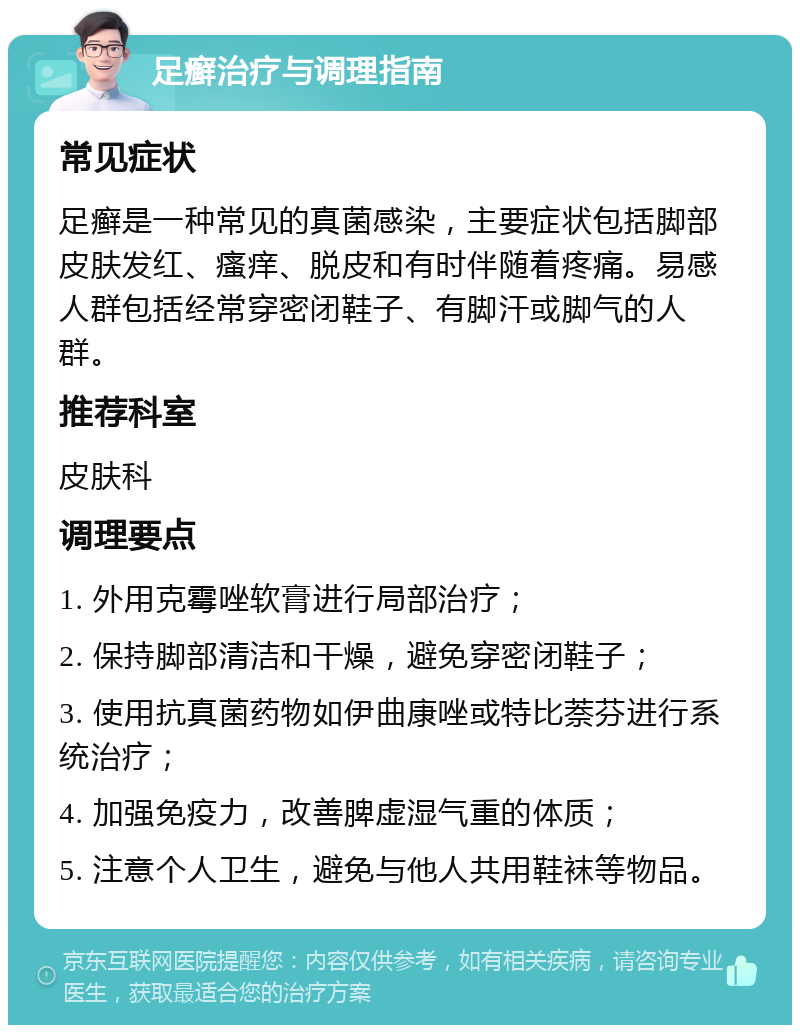 足癣治疗与调理指南 常见症状 足癣是一种常见的真菌感染，主要症状包括脚部皮肤发红、瘙痒、脱皮和有时伴随着疼痛。易感人群包括经常穿密闭鞋子、有脚汗或脚气的人群。 推荐科室 皮肤科 调理要点 1. 外用克霉唑软膏进行局部治疗； 2. 保持脚部清洁和干燥，避免穿密闭鞋子； 3. 使用抗真菌药物如伊曲康唑或特比萘芬进行系统治疗； 4. 加强免疫力，改善脾虚湿气重的体质； 5. 注意个人卫生，避免与他人共用鞋袜等物品。