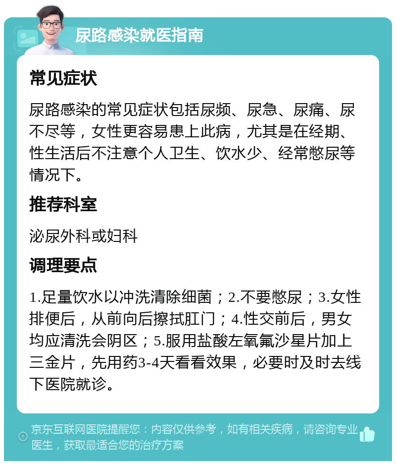 尿路感染就医指南 常见症状 尿路感染的常见症状包括尿频、尿急、尿痛、尿不尽等，女性更容易患上此病，尤其是在经期、性生活后不注意个人卫生、饮水少、经常憋尿等情况下。 推荐科室 泌尿外科或妇科 调理要点 1.足量饮水以冲洗清除细菌；2.不要憋尿；3.女性排便后，从前向后擦拭肛门；4.性交前后，男女均应清洗会阴区；5.服用盐酸左氧氟沙星片加上三金片，先用药3-4天看看效果，必要时及时去线下医院就诊。