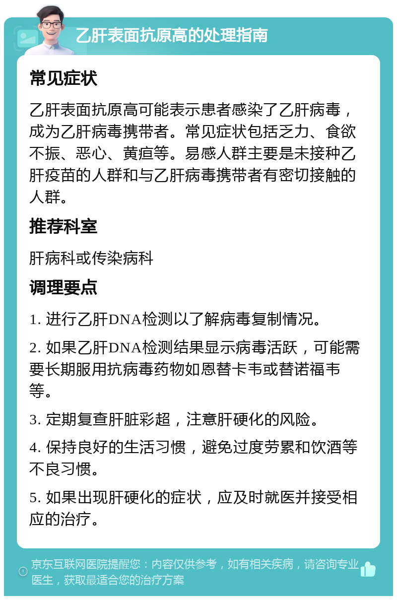 乙肝表面抗原高的处理指南 常见症状 乙肝表面抗原高可能表示患者感染了乙肝病毒，成为乙肝病毒携带者。常见症状包括乏力、食欲不振、恶心、黄疸等。易感人群主要是未接种乙肝疫苗的人群和与乙肝病毒携带者有密切接触的人群。 推荐科室 肝病科或传染病科 调理要点 1. 进行乙肝DNA检测以了解病毒复制情况。 2. 如果乙肝DNA检测结果显示病毒活跃，可能需要长期服用抗病毒药物如恩替卡韦或替诺福韦等。 3. 定期复查肝脏彩超，注意肝硬化的风险。 4. 保持良好的生活习惯，避免过度劳累和饮酒等不良习惯。 5. 如果出现肝硬化的症状，应及时就医并接受相应的治疗。