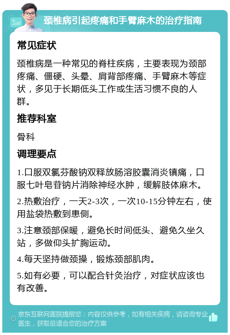 颈椎病引起疼痛和手臂麻木的治疗指南 常见症状 颈椎病是一种常见的脊柱疾病，主要表现为颈部疼痛、僵硬、头晕、肩背部疼痛、手臂麻木等症状，多见于长期低头工作或生活习惯不良的人群。 推荐科室 骨科 调理要点 1.口服双氯芬酸钠双释放肠溶胶囊消炎镇痛，口服七叶皂苷钠片消除神经水肿，缓解肢体麻木。 2.热敷治疗，一天2-3次，一次10-15分钟左右，使用盐袋热敷到患侧。 3.注意颈部保暖，避免长时间低头、避免久坐久站，多做仰头扩胸运动。 4.每天坚持做颈操，锻炼颈部肌肉。 5.如有必要，可以配合针灸治疗，对症状应该也有改善。