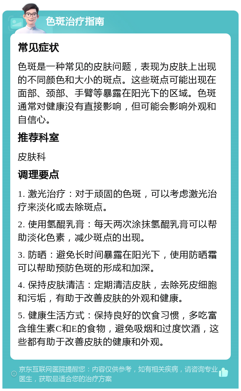 色斑治疗指南 常见症状 色斑是一种常见的皮肤问题，表现为皮肤上出现的不同颜色和大小的斑点。这些斑点可能出现在面部、颈部、手臂等暴露在阳光下的区域。色斑通常对健康没有直接影响，但可能会影响外观和自信心。 推荐科室 皮肤科 调理要点 1. 激光治疗：对于顽固的色斑，可以考虑激光治疗来淡化或去除斑点。 2. 使用氢醌乳膏：每天两次涂抹氢醌乳膏可以帮助淡化色素，减少斑点的出现。 3. 防晒：避免长时间暴露在阳光下，使用防晒霜可以帮助预防色斑的形成和加深。 4. 保持皮肤清洁：定期清洁皮肤，去除死皮细胞和污垢，有助于改善皮肤的外观和健康。 5. 健康生活方式：保持良好的饮食习惯，多吃富含维生素C和E的食物，避免吸烟和过度饮酒，这些都有助于改善皮肤的健康和外观。