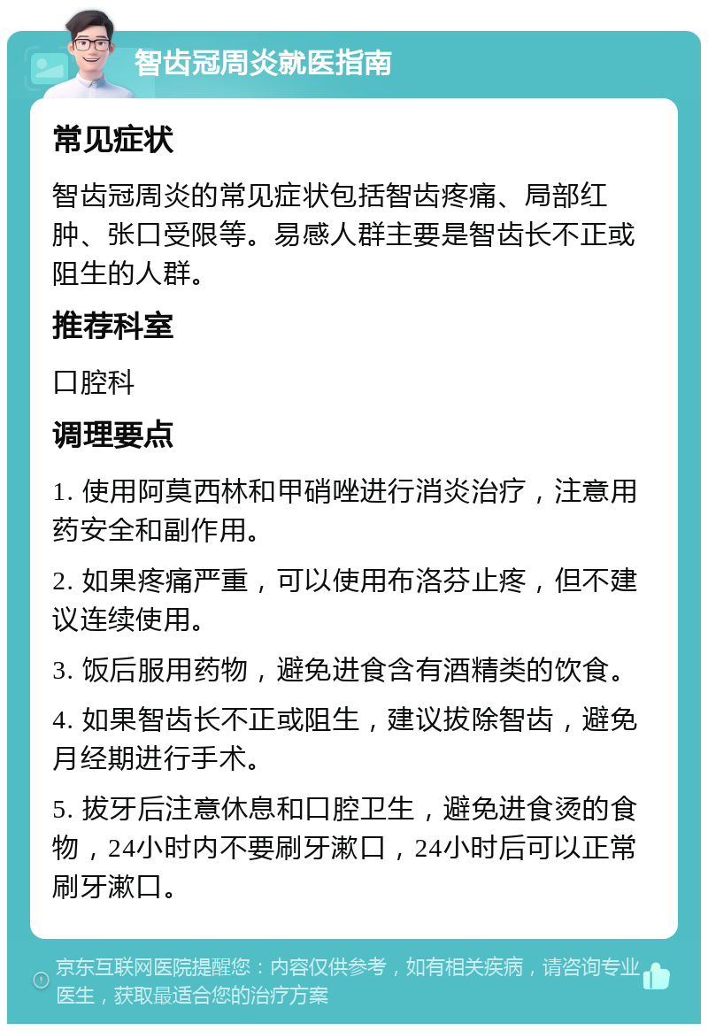 智齿冠周炎就医指南 常见症状 智齿冠周炎的常见症状包括智齿疼痛、局部红肿、张口受限等。易感人群主要是智齿长不正或阻生的人群。 推荐科室 口腔科 调理要点 1. 使用阿莫西林和甲硝唑进行消炎治疗，注意用药安全和副作用。 2. 如果疼痛严重，可以使用布洛芬止疼，但不建议连续使用。 3. 饭后服用药物，避免进食含有酒精类的饮食。 4. 如果智齿长不正或阻生，建议拔除智齿，避免月经期进行手术。 5. 拔牙后注意休息和口腔卫生，避免进食烫的食物，24小时内不要刷牙漱口，24小时后可以正常刷牙漱口。