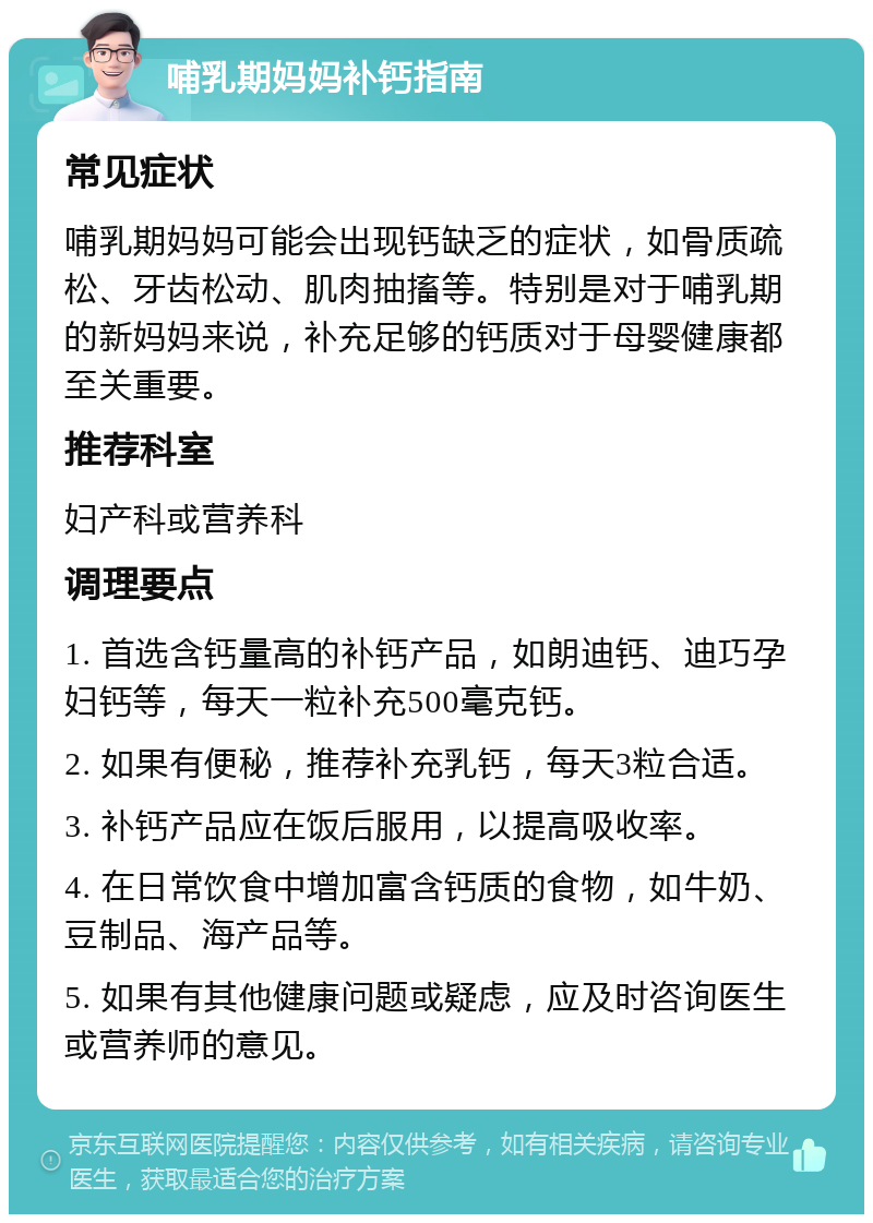 哺乳期妈妈补钙指南 常见症状 哺乳期妈妈可能会出现钙缺乏的症状，如骨质疏松、牙齿松动、肌肉抽搐等。特别是对于哺乳期的新妈妈来说，补充足够的钙质对于母婴健康都至关重要。 推荐科室 妇产科或营养科 调理要点 1. 首选含钙量高的补钙产品，如朗迪钙、迪巧孕妇钙等，每天一粒补充500毫克钙。 2. 如果有便秘，推荐补充乳钙，每天3粒合适。 3. 补钙产品应在饭后服用，以提高吸收率。 4. 在日常饮食中增加富含钙质的食物，如牛奶、豆制品、海产品等。 5. 如果有其他健康问题或疑虑，应及时咨询医生或营养师的意见。