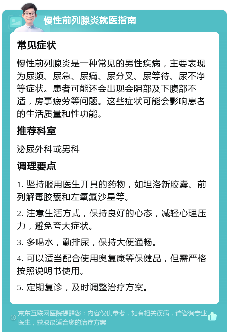 慢性前列腺炎就医指南 常见症状 慢性前列腺炎是一种常见的男性疾病，主要表现为尿频、尿急、尿痛、尿分叉、尿等待、尿不净等症状。患者可能还会出现会阴部及下腹部不适，房事疲劳等问题。这些症状可能会影响患者的生活质量和性功能。 推荐科室 泌尿外科或男科 调理要点 1. 坚持服用医生开具的药物，如坦洛新胶囊、前列解毒胶囊和左氧氟沙星等。 2. 注意生活方式，保持良好的心态，减轻心理压力，避免夸大症状。 3. 多喝水，勤排尿，保持大便通畅。 4. 可以适当配合使用奥复康等保健品，但需严格按照说明书使用。 5. 定期复诊，及时调整治疗方案。