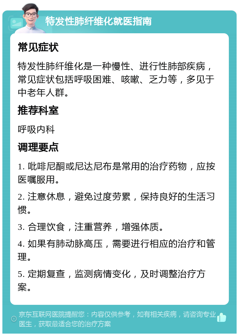 特发性肺纤维化就医指南 常见症状 特发性肺纤维化是一种慢性、进行性肺部疾病，常见症状包括呼吸困难、咳嗽、乏力等，多见于中老年人群。 推荐科室 呼吸内科 调理要点 1. 吡啡尼酮或尼达尼布是常用的治疗药物，应按医嘱服用。 2. 注意休息，避免过度劳累，保持良好的生活习惯。 3. 合理饮食，注重营养，增强体质。 4. 如果有肺动脉高压，需要进行相应的治疗和管理。 5. 定期复查，监测病情变化，及时调整治疗方案。