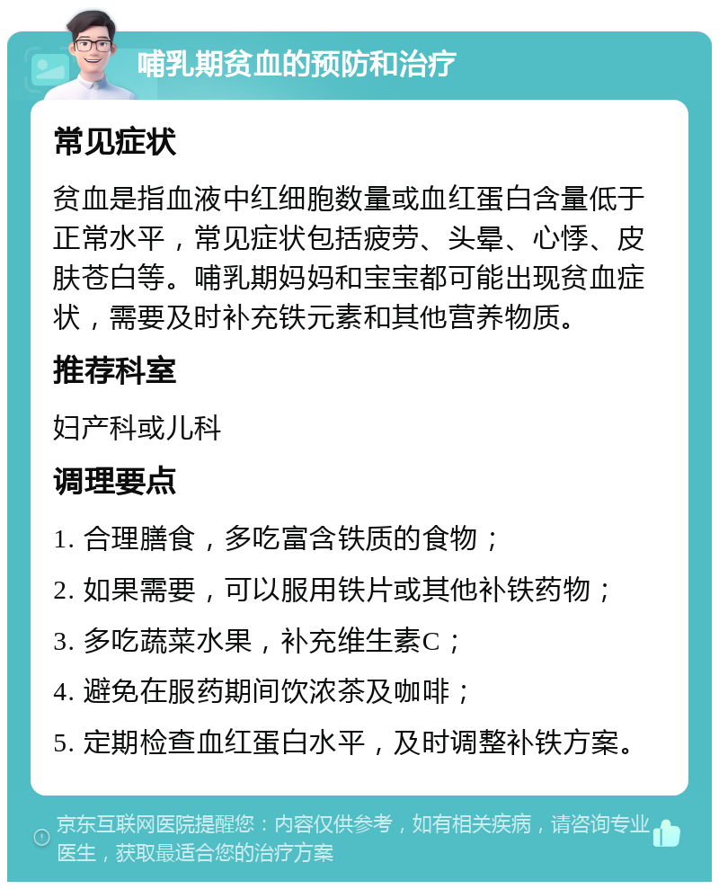 哺乳期贫血的预防和治疗 常见症状 贫血是指血液中红细胞数量或血红蛋白含量低于正常水平，常见症状包括疲劳、头晕、心悸、皮肤苍白等。哺乳期妈妈和宝宝都可能出现贫血症状，需要及时补充铁元素和其他营养物质。 推荐科室 妇产科或儿科 调理要点 1. 合理膳食，多吃富含铁质的食物； 2. 如果需要，可以服用铁片或其他补铁药物； 3. 多吃蔬菜水果，补充维生素C； 4. 避免在服药期间饮浓茶及咖啡； 5. 定期检查血红蛋白水平，及时调整补铁方案。