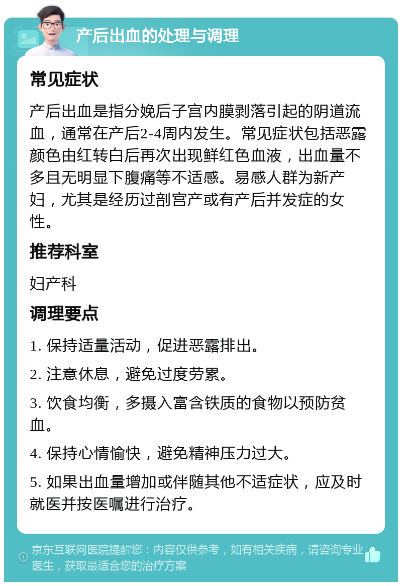 产后出血的处理与调理 常见症状 产后出血是指分娩后子宫内膜剥落引起的阴道流血，通常在产后2-4周内发生。常见症状包括恶露颜色由红转白后再次出现鲜红色血液，出血量不多且无明显下腹痛等不适感。易感人群为新产妇，尤其是经历过剖宫产或有产后并发症的女性。 推荐科室 妇产科 调理要点 1. 保持适量活动，促进恶露排出。 2. 注意休息，避免过度劳累。 3. 饮食均衡，多摄入富含铁质的食物以预防贫血。 4. 保持心情愉快，避免精神压力过大。 5. 如果出血量增加或伴随其他不适症状，应及时就医并按医嘱进行治疗。