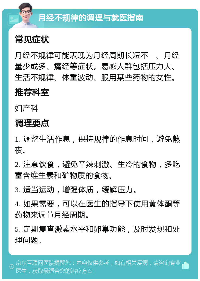 月经不规律的调理与就医指南 常见症状 月经不规律可能表现为月经周期长短不一、月经量少或多、痛经等症状。易感人群包括压力大、生活不规律、体重波动、服用某些药物的女性。 推荐科室 妇产科 调理要点 1. 调整生活作息，保持规律的作息时间，避免熬夜。 2. 注意饮食，避免辛辣刺激、生冷的食物，多吃富含维生素和矿物质的食物。 3. 适当运动，增强体质，缓解压力。 4. 如果需要，可以在医生的指导下使用黄体酮等药物来调节月经周期。 5. 定期复查激素水平和卵巢功能，及时发现和处理问题。