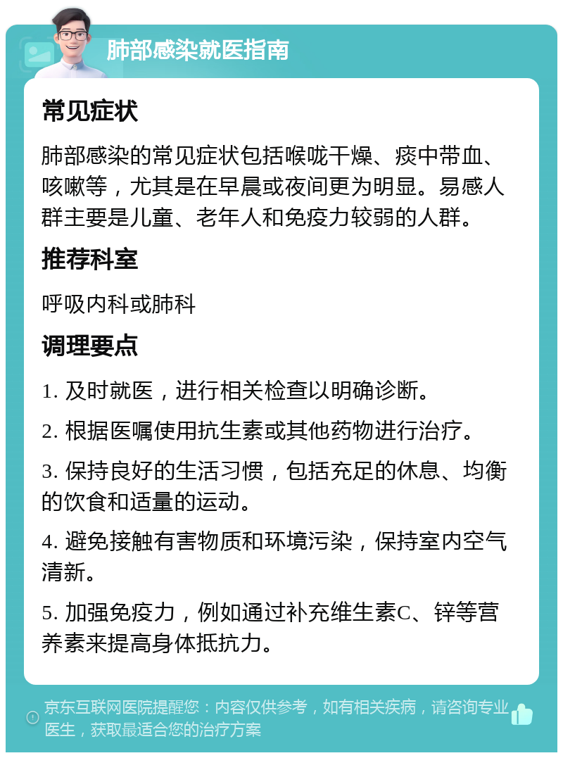 肺部感染就医指南 常见症状 肺部感染的常见症状包括喉咙干燥、痰中带血、咳嗽等，尤其是在早晨或夜间更为明显。易感人群主要是儿童、老年人和免疫力较弱的人群。 推荐科室 呼吸内科或肺科 调理要点 1. 及时就医，进行相关检查以明确诊断。 2. 根据医嘱使用抗生素或其他药物进行治疗。 3. 保持良好的生活习惯，包括充足的休息、均衡的饮食和适量的运动。 4. 避免接触有害物质和环境污染，保持室内空气清新。 5. 加强免疫力，例如通过补充维生素C、锌等营养素来提高身体抵抗力。