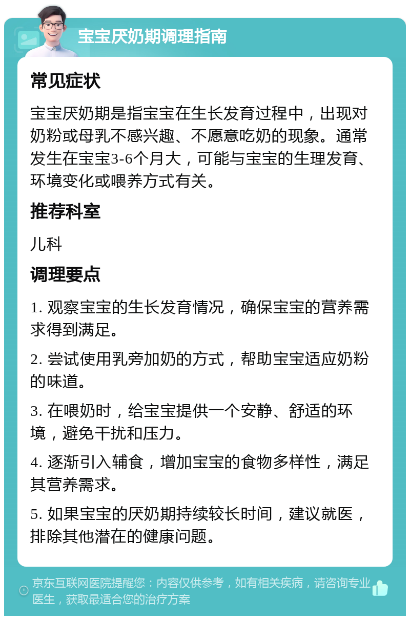 宝宝厌奶期调理指南 常见症状 宝宝厌奶期是指宝宝在生长发育过程中，出现对奶粉或母乳不感兴趣、不愿意吃奶的现象。通常发生在宝宝3-6个月大，可能与宝宝的生理发育、环境变化或喂养方式有关。 推荐科室 儿科 调理要点 1. 观察宝宝的生长发育情况，确保宝宝的营养需求得到满足。 2. 尝试使用乳旁加奶的方式，帮助宝宝适应奶粉的味道。 3. 在喂奶时，给宝宝提供一个安静、舒适的环境，避免干扰和压力。 4. 逐渐引入辅食，增加宝宝的食物多样性，满足其营养需求。 5. 如果宝宝的厌奶期持续较长时间，建议就医，排除其他潜在的健康问题。