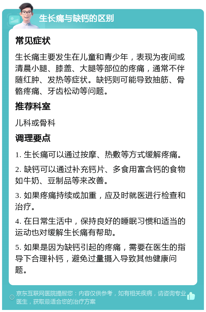 生长痛与缺钙的区别 常见症状 生长痛主要发生在儿童和青少年，表现为夜间或清晨小腿、膝盖、大腿等部位的疼痛，通常不伴随红肿、发热等症状。缺钙则可能导致抽筋、骨骼疼痛、牙齿松动等问题。 推荐科室 儿科或骨科 调理要点 1. 生长痛可以通过按摩、热敷等方式缓解疼痛。 2. 缺钙可以通过补充钙片、多食用富含钙的食物如牛奶、豆制品等来改善。 3. 如果疼痛持续或加重，应及时就医进行检查和治疗。 4. 在日常生活中，保持良好的睡眠习惯和适当的运动也对缓解生长痛有帮助。 5. 如果是因为缺钙引起的疼痛，需要在医生的指导下合理补钙，避免过量摄入导致其他健康问题。