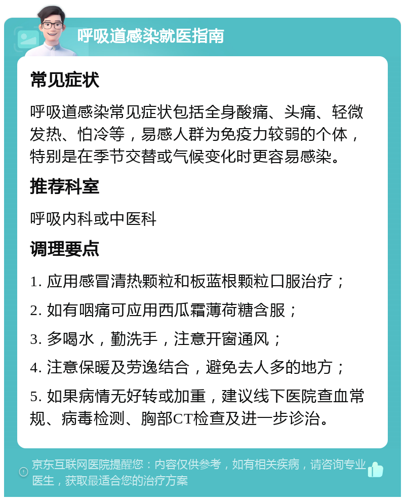 呼吸道感染就医指南 常见症状 呼吸道感染常见症状包括全身酸痛、头痛、轻微发热、怕冷等，易感人群为免疫力较弱的个体，特别是在季节交替或气候变化时更容易感染。 推荐科室 呼吸内科或中医科 调理要点 1. 应用感冒清热颗粒和板蓝根颗粒口服治疗； 2. 如有咽痛可应用西瓜霜薄荷糖含服； 3. 多喝水，勤洗手，注意开窗通风； 4. 注意保暖及劳逸结合，避免去人多的地方； 5. 如果病情无好转或加重，建议线下医院查血常规、病毒检测、胸部CT检查及进一步诊治。