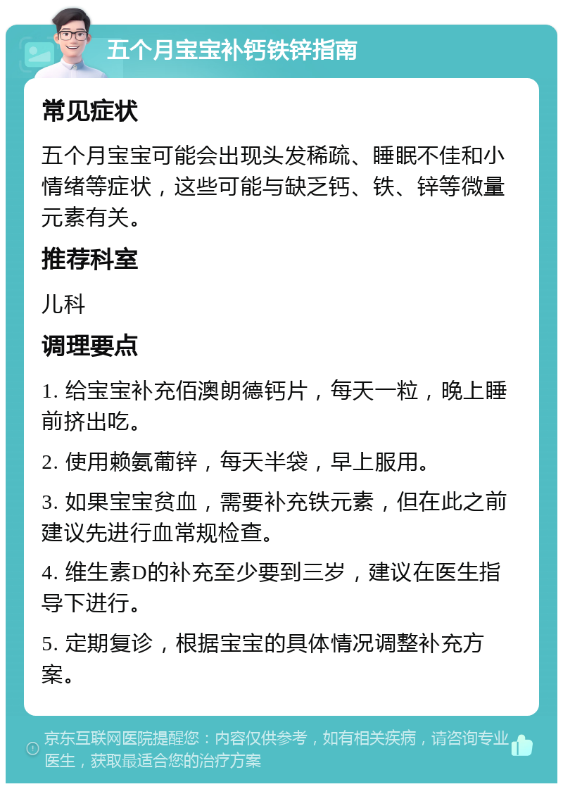 五个月宝宝补钙铁锌指南 常见症状 五个月宝宝可能会出现头发稀疏、睡眠不佳和小情绪等症状，这些可能与缺乏钙、铁、锌等微量元素有关。 推荐科室 儿科 调理要点 1. 给宝宝补充佰澳朗德钙片，每天一粒，晚上睡前挤出吃。 2. 使用赖氨葡锌，每天半袋，早上服用。 3. 如果宝宝贫血，需要补充铁元素，但在此之前建议先进行血常规检查。 4. 维生素D的补充至少要到三岁，建议在医生指导下进行。 5. 定期复诊，根据宝宝的具体情况调整补充方案。