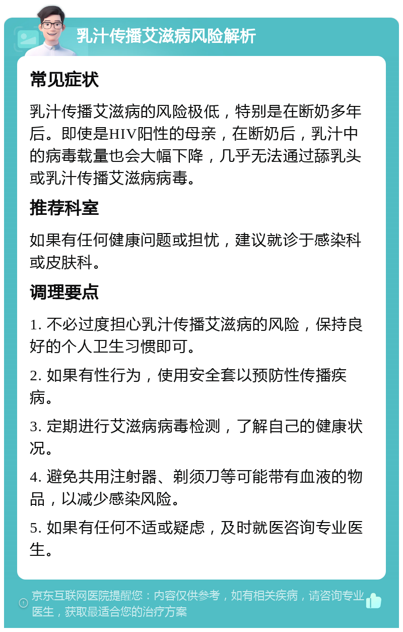 乳汁传播艾滋病风险解析 常见症状 乳汁传播艾滋病的风险极低，特别是在断奶多年后。即使是HIV阳性的母亲，在断奶后，乳汁中的病毒载量也会大幅下降，几乎无法通过舔乳头或乳汁传播艾滋病病毒。 推荐科室 如果有任何健康问题或担忧，建议就诊于感染科或皮肤科。 调理要点 1. 不必过度担心乳汁传播艾滋病的风险，保持良好的个人卫生习惯即可。 2. 如果有性行为，使用安全套以预防性传播疾病。 3. 定期进行艾滋病病毒检测，了解自己的健康状况。 4. 避免共用注射器、剃须刀等可能带有血液的物品，以减少感染风险。 5. 如果有任何不适或疑虑，及时就医咨询专业医生。