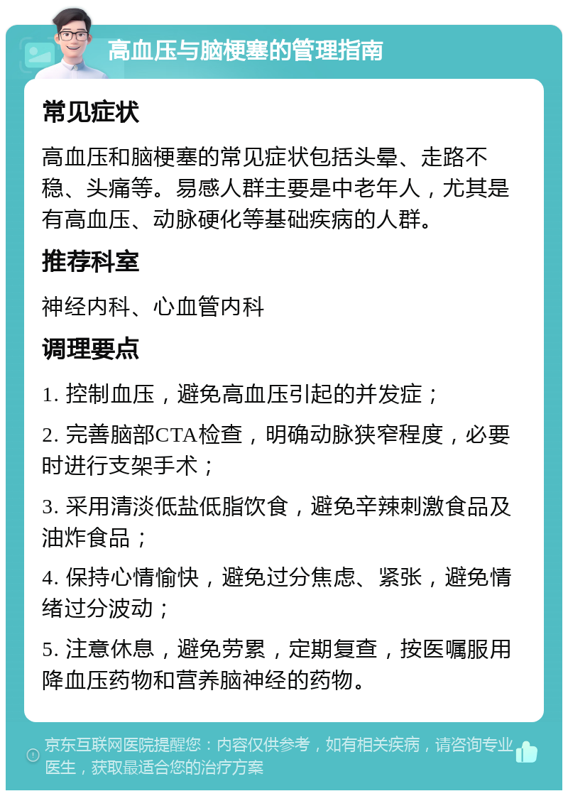 高血压与脑梗塞的管理指南 常见症状 高血压和脑梗塞的常见症状包括头晕、走路不稳、头痛等。易感人群主要是中老年人，尤其是有高血压、动脉硬化等基础疾病的人群。 推荐科室 神经内科、心血管内科 调理要点 1. 控制血压，避免高血压引起的并发症； 2. 完善脑部CTA检查，明确动脉狭窄程度，必要时进行支架手术； 3. 采用清淡低盐低脂饮食，避免辛辣刺激食品及油炸食品； 4. 保持心情愉快，避免过分焦虑、紧张，避免情绪过分波动； 5. 注意休息，避免劳累，定期复查，按医嘱服用降血压药物和营养脑神经的药物。