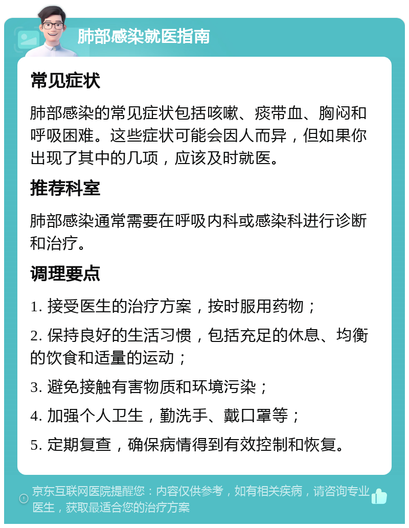 肺部感染就医指南 常见症状 肺部感染的常见症状包括咳嗽、痰带血、胸闷和呼吸困难。这些症状可能会因人而异，但如果你出现了其中的几项，应该及时就医。 推荐科室 肺部感染通常需要在呼吸内科或感染科进行诊断和治疗。 调理要点 1. 接受医生的治疗方案，按时服用药物； 2. 保持良好的生活习惯，包括充足的休息、均衡的饮食和适量的运动； 3. 避免接触有害物质和环境污染； 4. 加强个人卫生，勤洗手、戴口罩等； 5. 定期复查，确保病情得到有效控制和恢复。