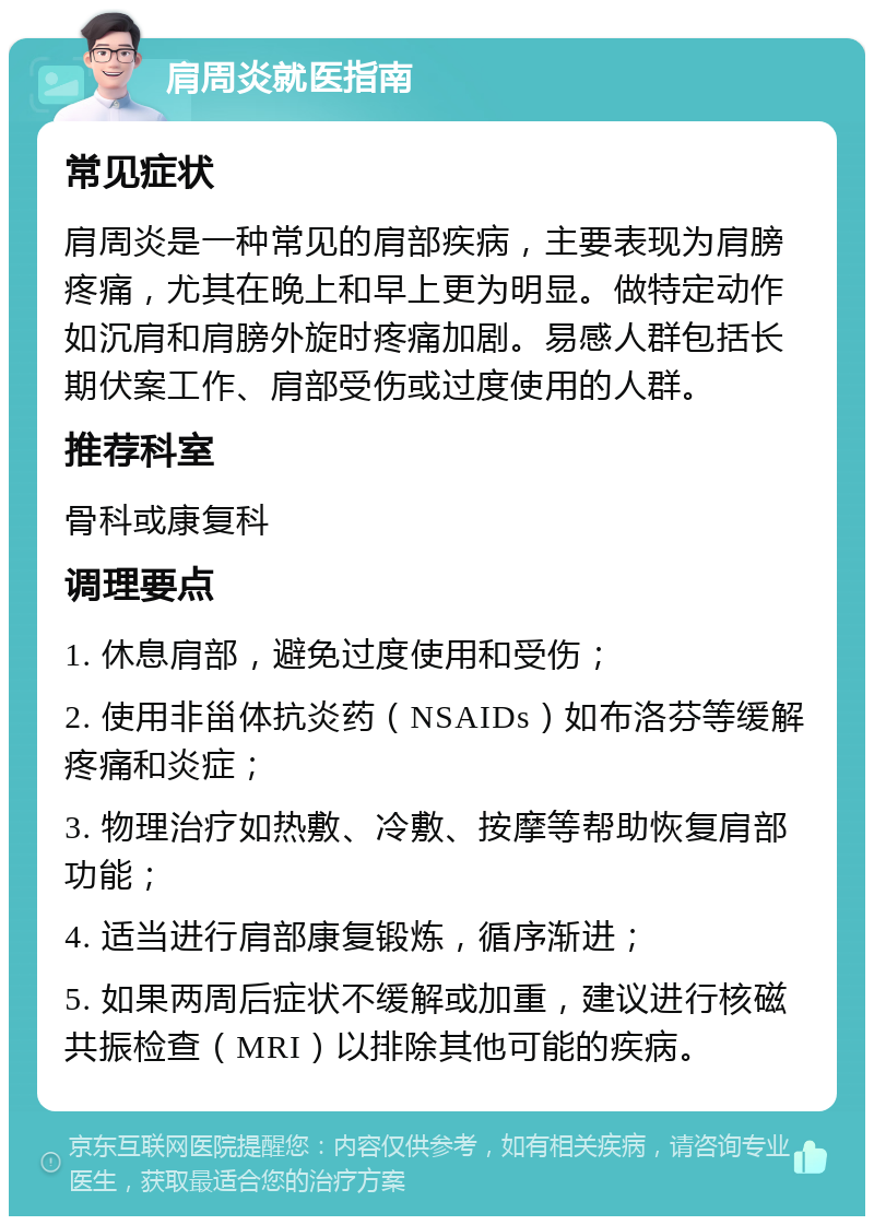 肩周炎就医指南 常见症状 肩周炎是一种常见的肩部疾病，主要表现为肩膀疼痛，尤其在晚上和早上更为明显。做特定动作如沉肩和肩膀外旋时疼痛加剧。易感人群包括长期伏案工作、肩部受伤或过度使用的人群。 推荐科室 骨科或康复科 调理要点 1. 休息肩部，避免过度使用和受伤； 2. 使用非甾体抗炎药（NSAIDs）如布洛芬等缓解疼痛和炎症； 3. 物理治疗如热敷、冷敷、按摩等帮助恢复肩部功能； 4. 适当进行肩部康复锻炼，循序渐进； 5. 如果两周后症状不缓解或加重，建议进行核磁共振检查（MRI）以排除其他可能的疾病。