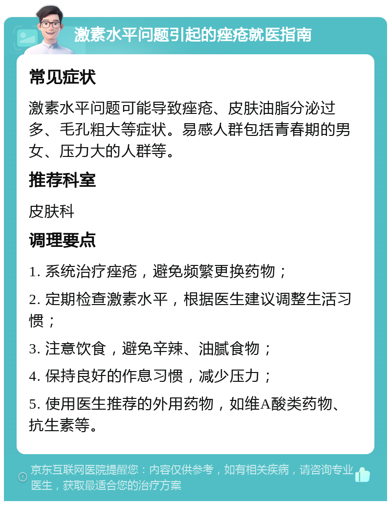 激素水平问题引起的痤疮就医指南 常见症状 激素水平问题可能导致痤疮、皮肤油脂分泌过多、毛孔粗大等症状。易感人群包括青春期的男女、压力大的人群等。 推荐科室 皮肤科 调理要点 1. 系统治疗痤疮，避免频繁更换药物； 2. 定期检查激素水平，根据医生建议调整生活习惯； 3. 注意饮食，避免辛辣、油腻食物； 4. 保持良好的作息习惯，减少压力； 5. 使用医生推荐的外用药物，如维A酸类药物、抗生素等。