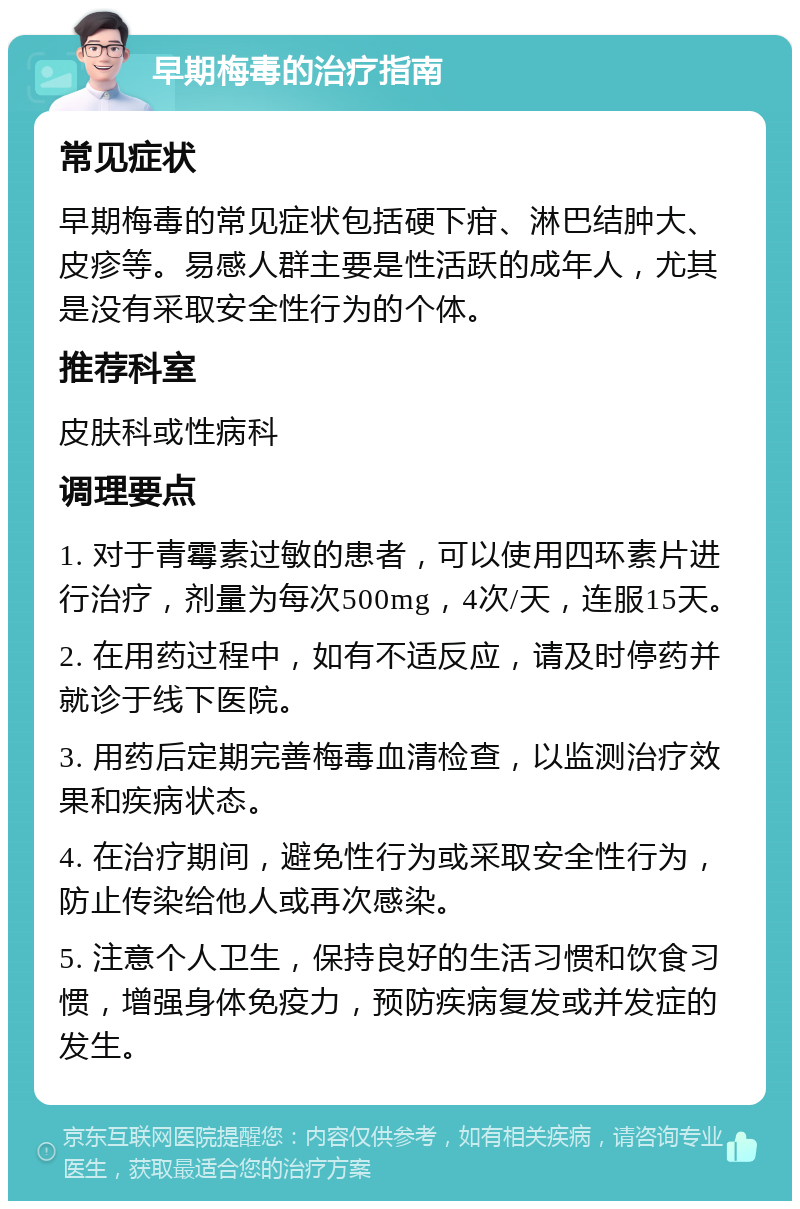 早期梅毒的治疗指南 常见症状 早期梅毒的常见症状包括硬下疳、淋巴结肿大、皮疹等。易感人群主要是性活跃的成年人，尤其是没有采取安全性行为的个体。 推荐科室 皮肤科或性病科 调理要点 1. 对于青霉素过敏的患者，可以使用四环素片进行治疗，剂量为每次500mg，4次/天，连服15天。 2. 在用药过程中，如有不适反应，请及时停药并就诊于线下医院。 3. 用药后定期完善梅毒血清检查，以监测治疗效果和疾病状态。 4. 在治疗期间，避免性行为或采取安全性行为，防止传染给他人或再次感染。 5. 注意个人卫生，保持良好的生活习惯和饮食习惯，增强身体免疫力，预防疾病复发或并发症的发生。