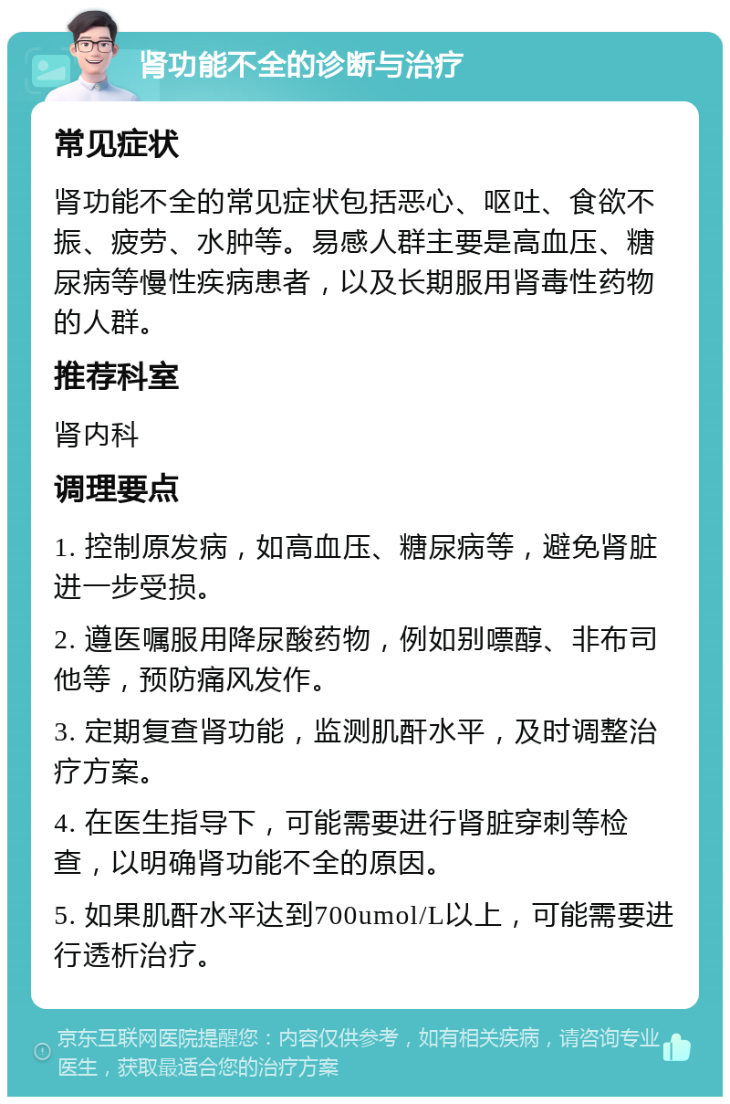 肾功能不全的诊断与治疗 常见症状 肾功能不全的常见症状包括恶心、呕吐、食欲不振、疲劳、水肿等。易感人群主要是高血压、糖尿病等慢性疾病患者，以及长期服用肾毒性药物的人群。 推荐科室 肾内科 调理要点 1. 控制原发病，如高血压、糖尿病等，避免肾脏进一步受损。 2. 遵医嘱服用降尿酸药物，例如别嘌醇、非布司他等，预防痛风发作。 3. 定期复查肾功能，监测肌酐水平，及时调整治疗方案。 4. 在医生指导下，可能需要进行肾脏穿刺等检查，以明确肾功能不全的原因。 5. 如果肌酐水平达到700umol/L以上，可能需要进行透析治疗。