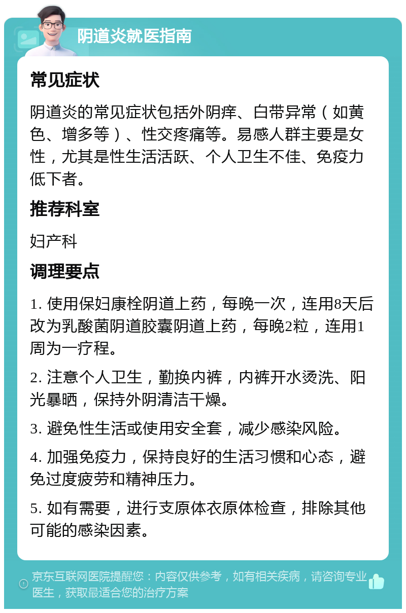 阴道炎就医指南 常见症状 阴道炎的常见症状包括外阴痒、白带异常（如黄色、增多等）、性交疼痛等。易感人群主要是女性，尤其是性生活活跃、个人卫生不佳、免疫力低下者。 推荐科室 妇产科 调理要点 1. 使用保妇康栓阴道上药，每晚一次，连用8天后改为乳酸菌阴道胶囊阴道上药，每晚2粒，连用1周为一疗程。 2. 注意个人卫生，勤换内裤，内裤开水烫洗、阳光暴晒，保持外阴清洁干燥。 3. 避免性生活或使用安全套，减少感染风险。 4. 加强免疫力，保持良好的生活习惯和心态，避免过度疲劳和精神压力。 5. 如有需要，进行支原体衣原体检查，排除其他可能的感染因素。