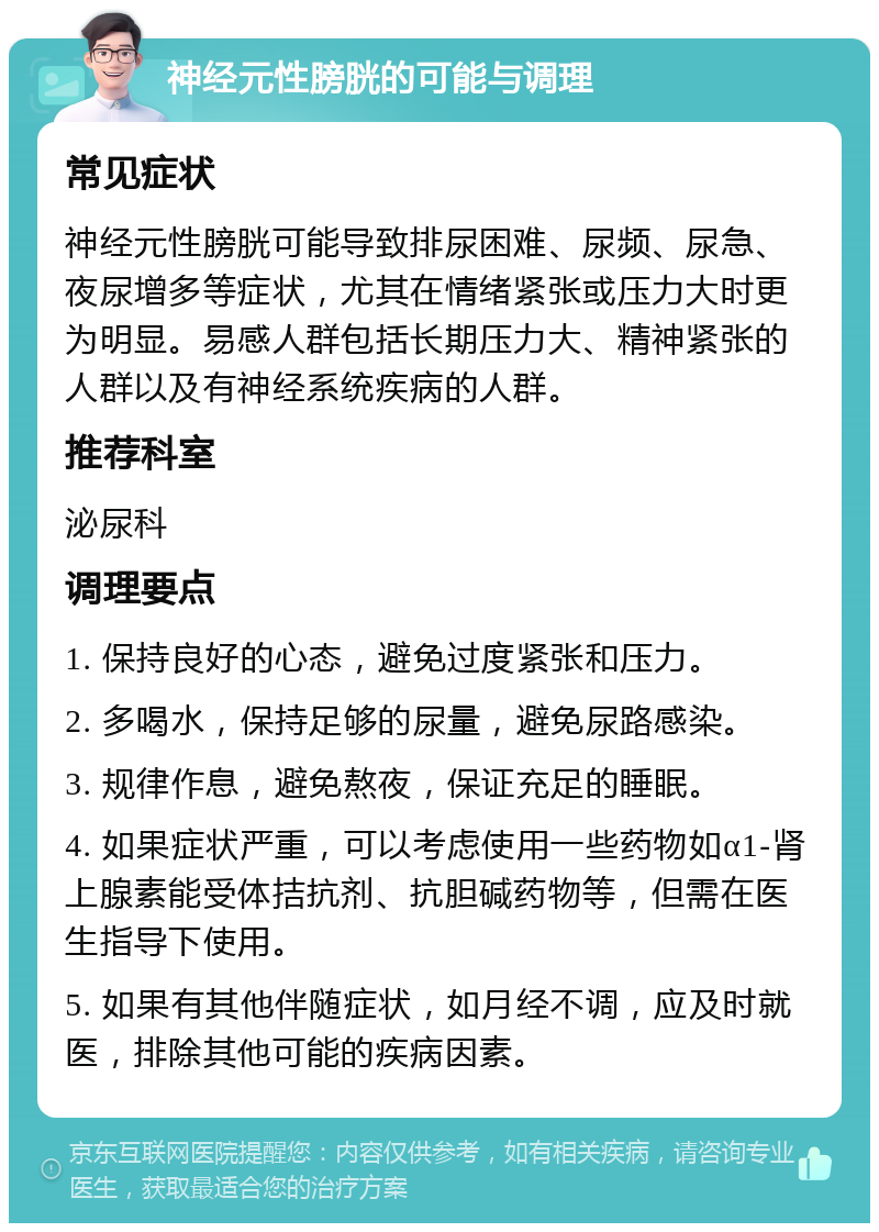 神经元性膀胱的可能与调理 常见症状 神经元性膀胱可能导致排尿困难、尿频、尿急、夜尿增多等症状，尤其在情绪紧张或压力大时更为明显。易感人群包括长期压力大、精神紧张的人群以及有神经系统疾病的人群。 推荐科室 泌尿科 调理要点 1. 保持良好的心态，避免过度紧张和压力。 2. 多喝水，保持足够的尿量，避免尿路感染。 3. 规律作息，避免熬夜，保证充足的睡眠。 4. 如果症状严重，可以考虑使用一些药物如α1-肾上腺素能受体拮抗剂、抗胆碱药物等，但需在医生指导下使用。 5. 如果有其他伴随症状，如月经不调，应及时就医，排除其他可能的疾病因素。