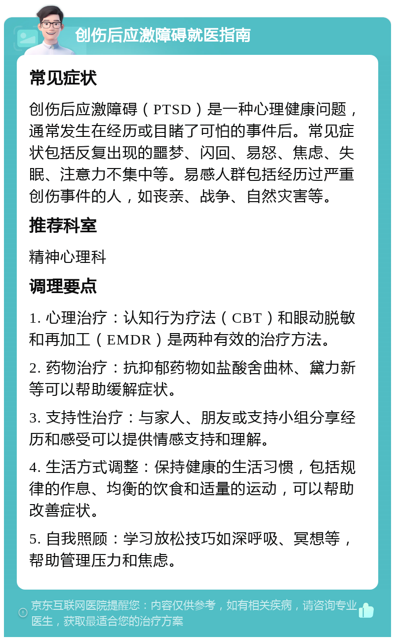 创伤后应激障碍就医指南 常见症状 创伤后应激障碍（PTSD）是一种心理健康问题，通常发生在经历或目睹了可怕的事件后。常见症状包括反复出现的噩梦、闪回、易怒、焦虑、失眠、注意力不集中等。易感人群包括经历过严重创伤事件的人，如丧亲、战争、自然灾害等。 推荐科室 精神心理科 调理要点 1. 心理治疗：认知行为疗法（CBT）和眼动脱敏和再加工（EMDR）是两种有效的治疗方法。 2. 药物治疗：抗抑郁药物如盐酸舍曲林、黛力新等可以帮助缓解症状。 3. 支持性治疗：与家人、朋友或支持小组分享经历和感受可以提供情感支持和理解。 4. 生活方式调整：保持健康的生活习惯，包括规律的作息、均衡的饮食和适量的运动，可以帮助改善症状。 5. 自我照顾：学习放松技巧如深呼吸、冥想等，帮助管理压力和焦虑。