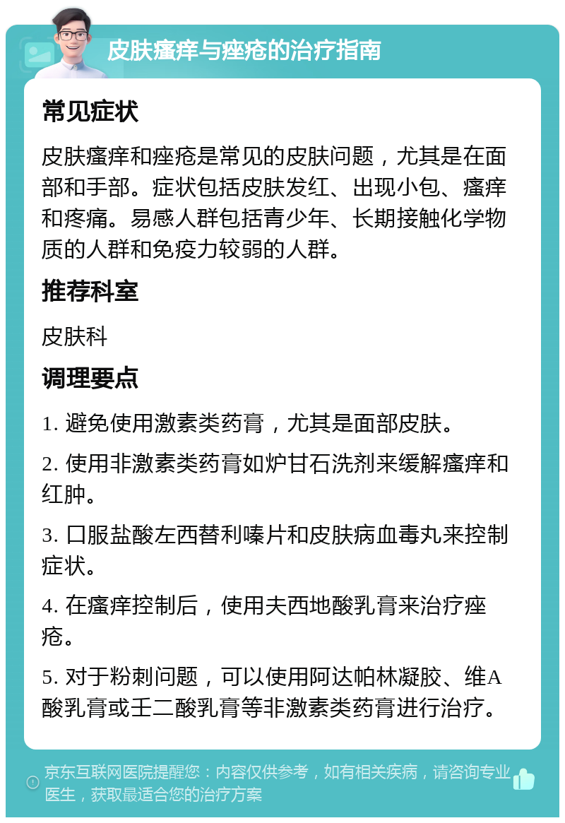 皮肤瘙痒与痤疮的治疗指南 常见症状 皮肤瘙痒和痤疮是常见的皮肤问题，尤其是在面部和手部。症状包括皮肤发红、出现小包、瘙痒和疼痛。易感人群包括青少年、长期接触化学物质的人群和免疫力较弱的人群。 推荐科室 皮肤科 调理要点 1. 避免使用激素类药膏，尤其是面部皮肤。 2. 使用非激素类药膏如炉甘石洗剂来缓解瘙痒和红肿。 3. 口服盐酸左西替利嗪片和皮肤病血毒丸来控制症状。 4. 在瘙痒控制后，使用夫西地酸乳膏来治疗痤疮。 5. 对于粉刺问题，可以使用阿达帕林凝胶、维A酸乳膏或壬二酸乳膏等非激素类药膏进行治疗。