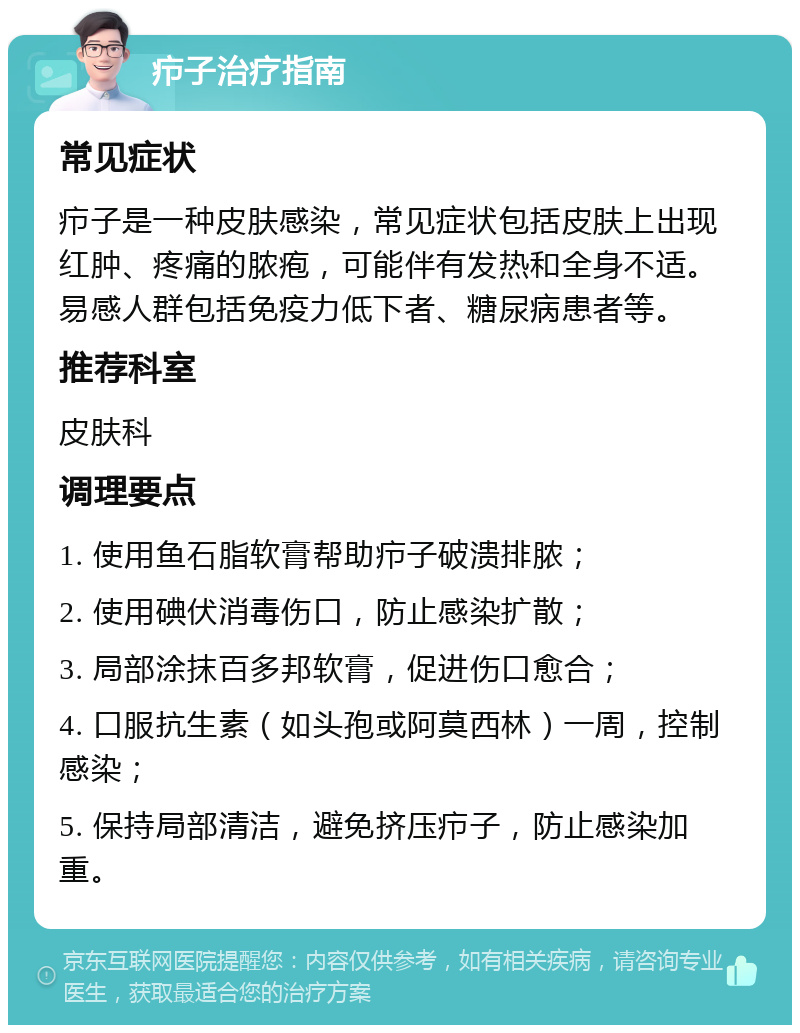 疖子治疗指南 常见症状 疖子是一种皮肤感染，常见症状包括皮肤上出现红肿、疼痛的脓疱，可能伴有发热和全身不适。易感人群包括免疫力低下者、糖尿病患者等。 推荐科室 皮肤科 调理要点 1. 使用鱼石脂软膏帮助疖子破溃排脓； 2. 使用碘伏消毒伤口，防止感染扩散； 3. 局部涂抹百多邦软膏，促进伤口愈合； 4. 口服抗生素（如头孢或阿莫西林）一周，控制感染； 5. 保持局部清洁，避免挤压疖子，防止感染加重。