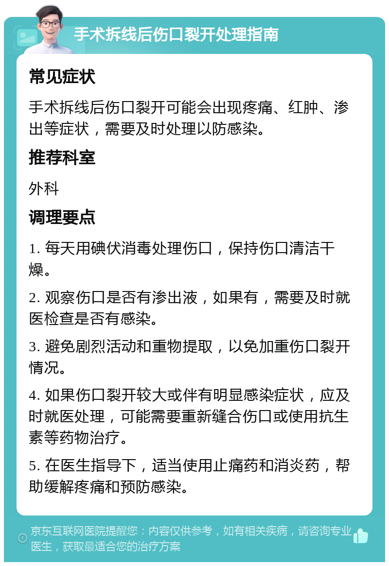 手术拆线后伤口裂开处理指南 常见症状 手术拆线后伤口裂开可能会出现疼痛、红肿、渗出等症状，需要及时处理以防感染。 推荐科室 外科 调理要点 1. 每天用碘伏消毒处理伤口，保持伤口清洁干燥。 2. 观察伤口是否有渗出液，如果有，需要及时就医检查是否有感染。 3. 避免剧烈活动和重物提取，以免加重伤口裂开情况。 4. 如果伤口裂开较大或伴有明显感染症状，应及时就医处理，可能需要重新缝合伤口或使用抗生素等药物治疗。 5. 在医生指导下，适当使用止痛药和消炎药，帮助缓解疼痛和预防感染。