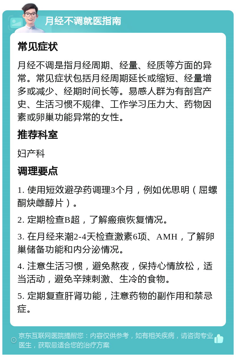 月经不调就医指南 常见症状 月经不调是指月经周期、经量、经质等方面的异常。常见症状包括月经周期延长或缩短、经量增多或减少、经期时间长等。易感人群为有剖宫产史、生活习惯不规律、工作学习压力大、药物因素或卵巢功能异常的女性。 推荐科室 妇产科 调理要点 1. 使用短效避孕药调理3个月，例如优思明（屈螺酮炔雌醇片）。 2. 定期检查B超，了解瘢痕恢复情况。 3. 在月经来潮2-4天检查激素6项、AMH，了解卵巢储备功能和内分泌情况。 4. 注意生活习惯，避免熬夜，保持心情放松，适当活动，避免辛辣刺激、生冷的食物。 5. 定期复查肝肾功能，注意药物的副作用和禁忌症。