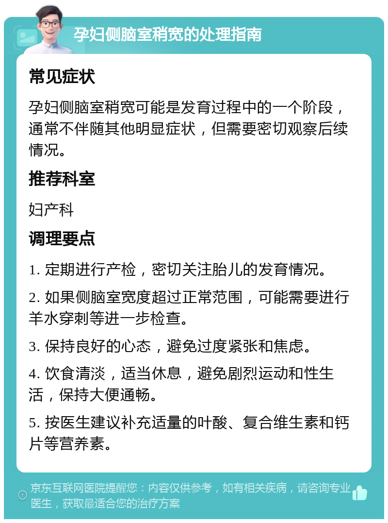 孕妇侧脑室稍宽的处理指南 常见症状 孕妇侧脑室稍宽可能是发育过程中的一个阶段，通常不伴随其他明显症状，但需要密切观察后续情况。 推荐科室 妇产科 调理要点 1. 定期进行产检，密切关注胎儿的发育情况。 2. 如果侧脑室宽度超过正常范围，可能需要进行羊水穿刺等进一步检查。 3. 保持良好的心态，避免过度紧张和焦虑。 4. 饮食清淡，适当休息，避免剧烈运动和性生活，保持大便通畅。 5. 按医生建议补充适量的叶酸、复合维生素和钙片等营养素。