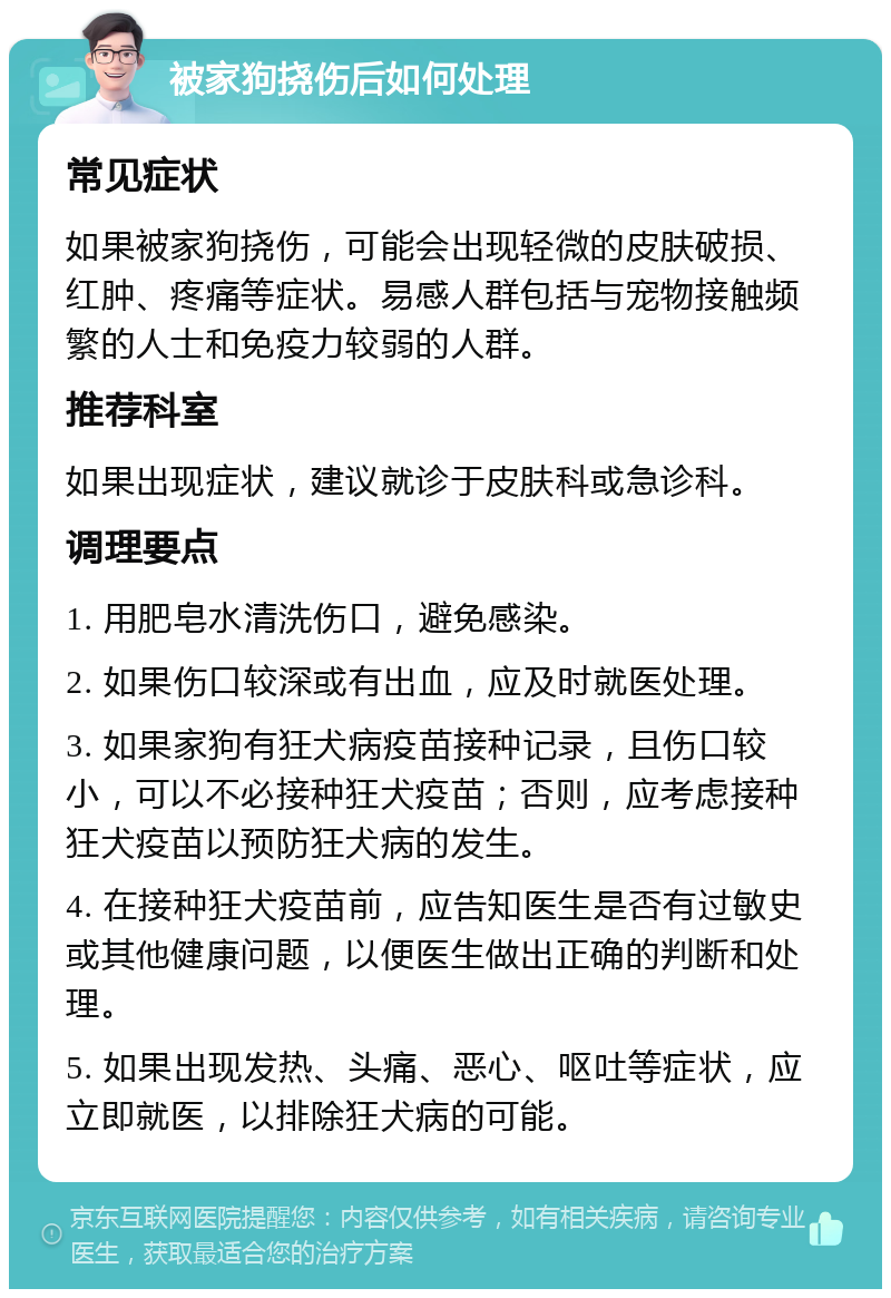 被家狗挠伤后如何处理 常见症状 如果被家狗挠伤，可能会出现轻微的皮肤破损、红肿、疼痛等症状。易感人群包括与宠物接触频繁的人士和免疫力较弱的人群。 推荐科室 如果出现症状，建议就诊于皮肤科或急诊科。 调理要点 1. 用肥皂水清洗伤口，避免感染。 2. 如果伤口较深或有出血，应及时就医处理。 3. 如果家狗有狂犬病疫苗接种记录，且伤口较小，可以不必接种狂犬疫苗；否则，应考虑接种狂犬疫苗以预防狂犬病的发生。 4. 在接种狂犬疫苗前，应告知医生是否有过敏史或其他健康问题，以便医生做出正确的判断和处理。 5. 如果出现发热、头痛、恶心、呕吐等症状，应立即就医，以排除狂犬病的可能。