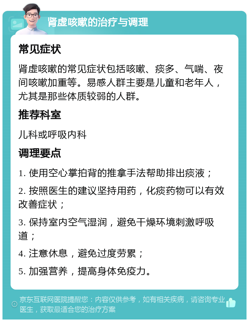 肾虚咳嗽的治疗与调理 常见症状 肾虚咳嗽的常见症状包括咳嗽、痰多、气喘、夜间咳嗽加重等。易感人群主要是儿童和老年人，尤其是那些体质较弱的人群。 推荐科室 儿科或呼吸内科 调理要点 1. 使用空心掌拍背的推拿手法帮助排出痰液； 2. 按照医生的建议坚持用药，化痰药物可以有效改善症状； 3. 保持室内空气湿润，避免干燥环境刺激呼吸道； 4. 注意休息，避免过度劳累； 5. 加强营养，提高身体免疫力。