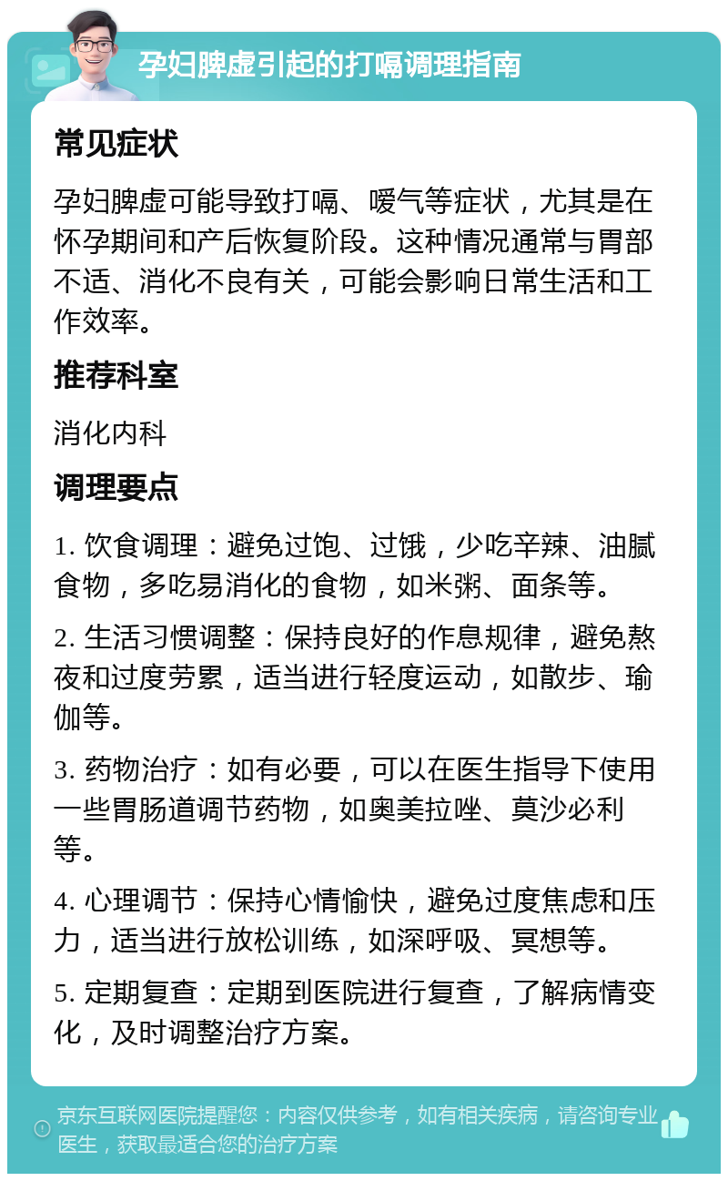 孕妇脾虚引起的打嗝调理指南 常见症状 孕妇脾虚可能导致打嗝、嗳气等症状，尤其是在怀孕期间和产后恢复阶段。这种情况通常与胃部不适、消化不良有关，可能会影响日常生活和工作效率。 推荐科室 消化内科 调理要点 1. 饮食调理：避免过饱、过饿，少吃辛辣、油腻食物，多吃易消化的食物，如米粥、面条等。 2. 生活习惯调整：保持良好的作息规律，避免熬夜和过度劳累，适当进行轻度运动，如散步、瑜伽等。 3. 药物治疗：如有必要，可以在医生指导下使用一些胃肠道调节药物，如奥美拉唑、莫沙必利等。 4. 心理调节：保持心情愉快，避免过度焦虑和压力，适当进行放松训练，如深呼吸、冥想等。 5. 定期复查：定期到医院进行复查，了解病情变化，及时调整治疗方案。