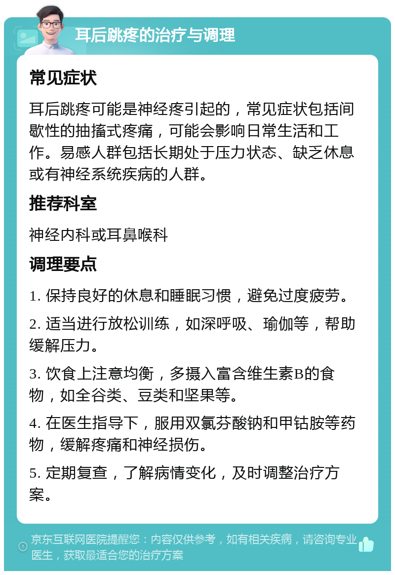 耳后跳疼的治疗与调理 常见症状 耳后跳疼可能是神经疼引起的，常见症状包括间歇性的抽搐式疼痛，可能会影响日常生活和工作。易感人群包括长期处于压力状态、缺乏休息或有神经系统疾病的人群。 推荐科室 神经内科或耳鼻喉科 调理要点 1. 保持良好的休息和睡眠习惯，避免过度疲劳。 2. 适当进行放松训练，如深呼吸、瑜伽等，帮助缓解压力。 3. 饮食上注意均衡，多摄入富含维生素B的食物，如全谷类、豆类和坚果等。 4. 在医生指导下，服用双氯芬酸钠和甲钴胺等药物，缓解疼痛和神经损伤。 5. 定期复查，了解病情变化，及时调整治疗方案。