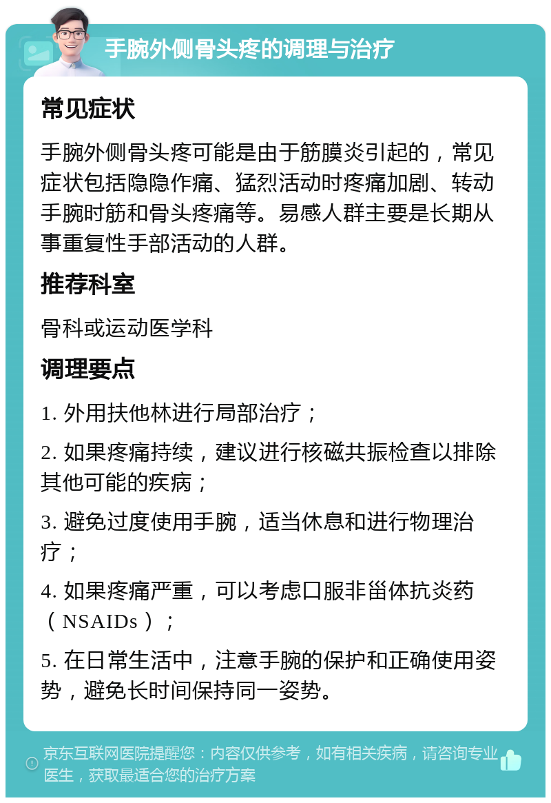 手腕外侧骨头疼的调理与治疗 常见症状 手腕外侧骨头疼可能是由于筋膜炎引起的，常见症状包括隐隐作痛、猛烈活动时疼痛加剧、转动手腕时筋和骨头疼痛等。易感人群主要是长期从事重复性手部活动的人群。 推荐科室 骨科或运动医学科 调理要点 1. 外用扶他林进行局部治疗； 2. 如果疼痛持续，建议进行核磁共振检查以排除其他可能的疾病； 3. 避免过度使用手腕，适当休息和进行物理治疗； 4. 如果疼痛严重，可以考虑口服非甾体抗炎药（NSAIDs）； 5. 在日常生活中，注意手腕的保护和正确使用姿势，避免长时间保持同一姿势。