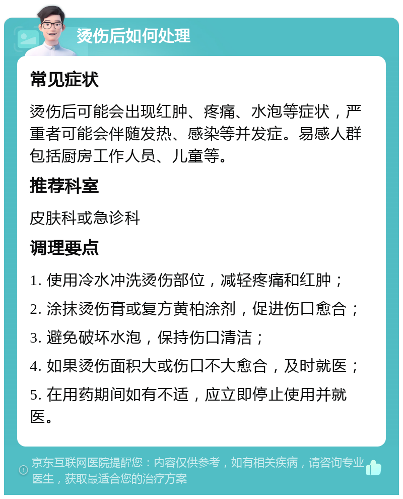 烫伤后如何处理 常见症状 烫伤后可能会出现红肿、疼痛、水泡等症状，严重者可能会伴随发热、感染等并发症。易感人群包括厨房工作人员、儿童等。 推荐科室 皮肤科或急诊科 调理要点 1. 使用冷水冲洗烫伤部位，减轻疼痛和红肿； 2. 涂抹烫伤膏或复方黄柏涂剂，促进伤口愈合； 3. 避免破坏水泡，保持伤口清洁； 4. 如果烫伤面积大或伤口不大愈合，及时就医； 5. 在用药期间如有不适，应立即停止使用并就医。