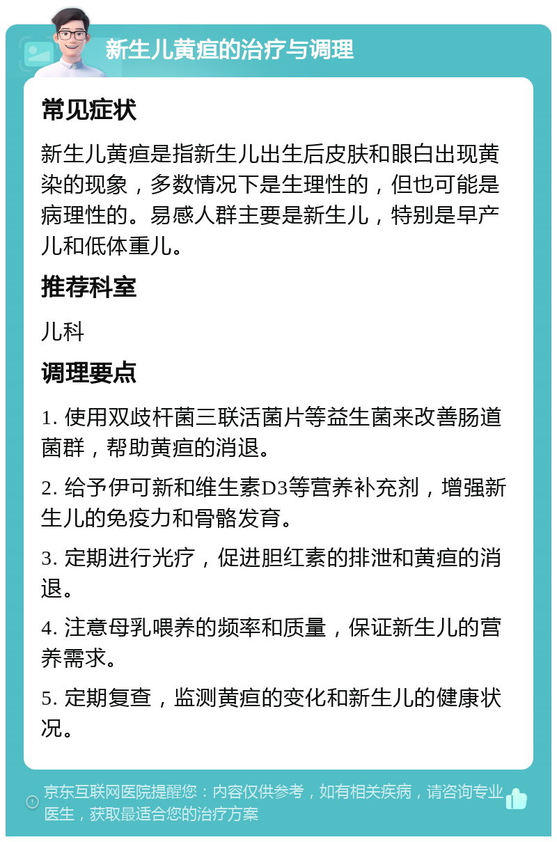 新生儿黄疸的治疗与调理 常见症状 新生儿黄疸是指新生儿出生后皮肤和眼白出现黄染的现象，多数情况下是生理性的，但也可能是病理性的。易感人群主要是新生儿，特别是早产儿和低体重儿。 推荐科室 儿科 调理要点 1. 使用双歧杆菌三联活菌片等益生菌来改善肠道菌群，帮助黄疸的消退。 2. 给予伊可新和维生素D3等营养补充剂，增强新生儿的免疫力和骨骼发育。 3. 定期进行光疗，促进胆红素的排泄和黄疸的消退。 4. 注意母乳喂养的频率和质量，保证新生儿的营养需求。 5. 定期复查，监测黄疸的变化和新生儿的健康状况。