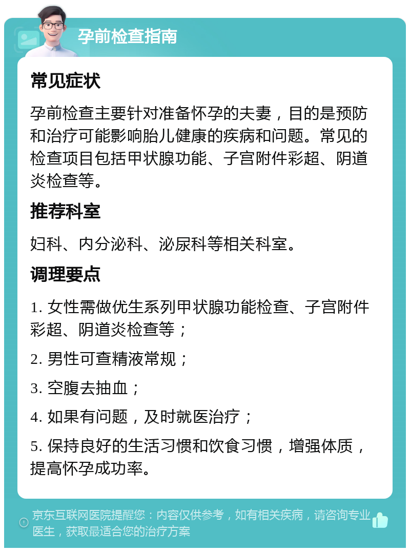 孕前检查指南 常见症状 孕前检查主要针对准备怀孕的夫妻，目的是预防和治疗可能影响胎儿健康的疾病和问题。常见的检查项目包括甲状腺功能、子宫附件彩超、阴道炎检查等。 推荐科室 妇科、内分泌科、泌尿科等相关科室。 调理要点 1. 女性需做优生系列甲状腺功能检查、子宫附件彩超、阴道炎检查等； 2. 男性可查精液常规； 3. 空腹去抽血； 4. 如果有问题，及时就医治疗； 5. 保持良好的生活习惯和饮食习惯，增强体质，提高怀孕成功率。