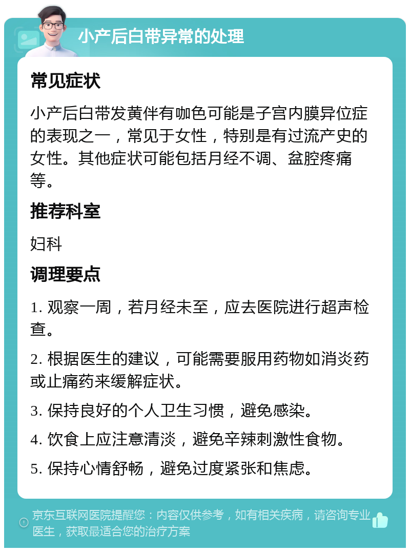 小产后白带异常的处理 常见症状 小产后白带发黄伴有咖色可能是子宫内膜异位症的表现之一，常见于女性，特别是有过流产史的女性。其他症状可能包括月经不调、盆腔疼痛等。 推荐科室 妇科 调理要点 1. 观察一周，若月经未至，应去医院进行超声检查。 2. 根据医生的建议，可能需要服用药物如消炎药或止痛药来缓解症状。 3. 保持良好的个人卫生习惯，避免感染。 4. 饮食上应注意清淡，避免辛辣刺激性食物。 5. 保持心情舒畅，避免过度紧张和焦虑。